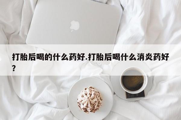 米非司酮片全国药店微信打胎后喝的什么药好.打胎后喝什么消炎药好？