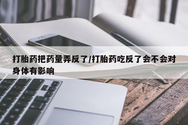 米非司酮片全国药店微信打胎药把药量弄反了/打胎药吃反了会不会对身体有影响