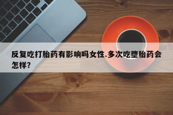 米非司酮片全国药店微信反复吃打胎药有影响吗女性.多次吃堕胎药会怎样？