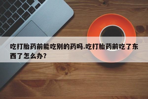米非司酮片全国药店微信吃打胎药前能吃别的药吗.吃打胎药前吃了东西了怎么办？