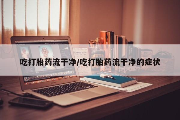 米非司酮片全国药店微信吃打胎药流干净/吃打胎药流干净的症状