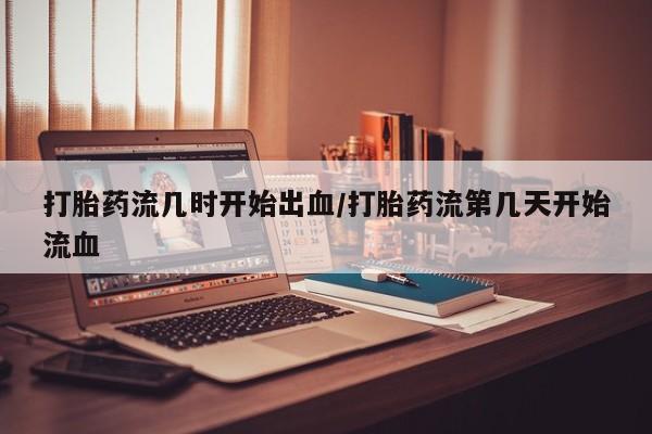 米非司酮片全国药店微信打胎药流几时开始出血/打胎药流第几天开始流血