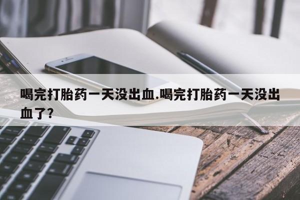 米非司酮片全国药店微信喝完打胎药一天没出血.喝完打胎药一天没出血了？