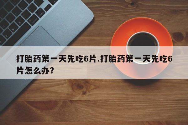 米非司酮片全国药店微信打胎药第一天先吃6片.打胎药第一天先吃6片怎么办？