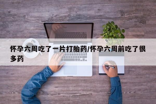 米非司酮片全国药店微信怀孕六周吃了一片打胎药/怀孕六周前吃了很多药
