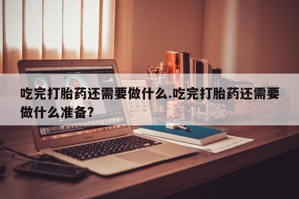 米非司酮片全国药店微信吃完打胎药还需要做什么.吃完打胎药还需要做什么准备？