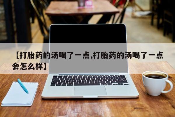 米非司酮片全国药店微信【打胎药的汤喝了一点,打胎药的汤喝了一点会怎么样】
