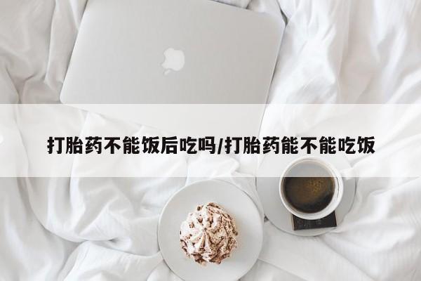 米非司酮片全国药店微信打胎药不能饭后吃吗/打胎药能不能吃饭
