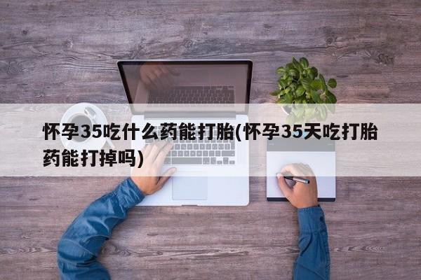 米非司酮片全国药店微信怀孕35吃什么药能打胎(怀孕35天吃打胎药能打掉吗)