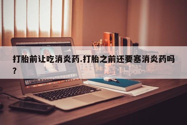 米非司酮片全国药店微信打胎前让吃消炎药.打胎之前还要塞消炎药吗？