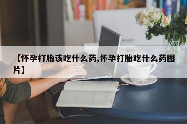 米非司酮片全国药店微信【怀孕打胎该吃什么药,怀孕打胎吃什么药图片】
