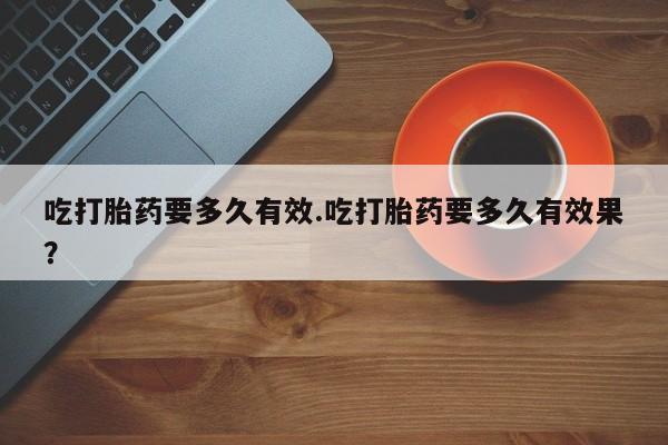 米非司酮片全国药店微信吃打胎药要多久有效.吃打胎药要多久有效果？
