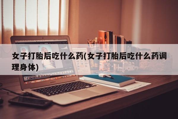 米非司酮片全国药店微信女子打胎后吃什么药(女子打胎后吃什么药调理身体)