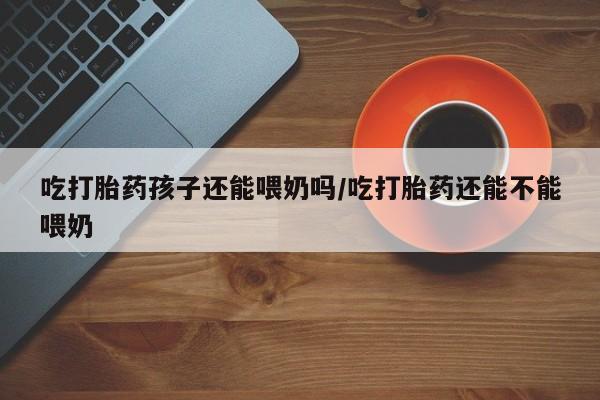 米非司酮片全国药店微信吃打胎药孩子还能喂奶吗/吃打胎药还能不能喂奶