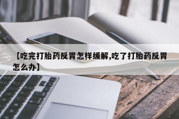 米非司酮片全国药店微信【吃完打胎药反胃怎样缓解,吃了打胎药反胃怎么办】