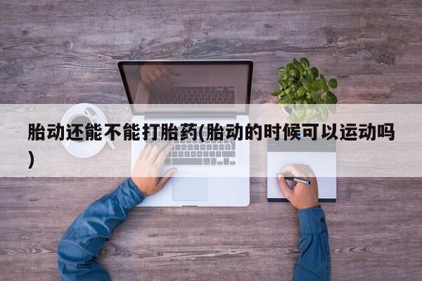 米非司酮片全国药店微信胎动还能不能打胎药(胎动的时候可以运动吗)