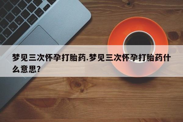 米非司酮片全国药店微信梦见三次怀孕打胎药.梦见三次怀孕打胎药什么意思？