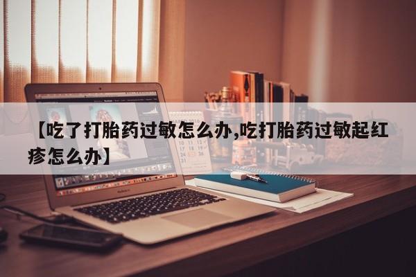 米非司酮片全国药店微信【吃了打胎药过敏怎么办,吃打胎药过敏起红疹怎么办】
