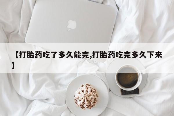 米非司酮片全国药店微信【打胎药吃了多久能完,打胎药吃完多久下来】