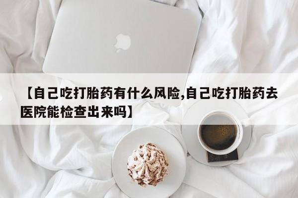 米非司酮片全国药店微信【自己吃打胎药有什么风险,自己吃打胎药去医院能检查出来吗】