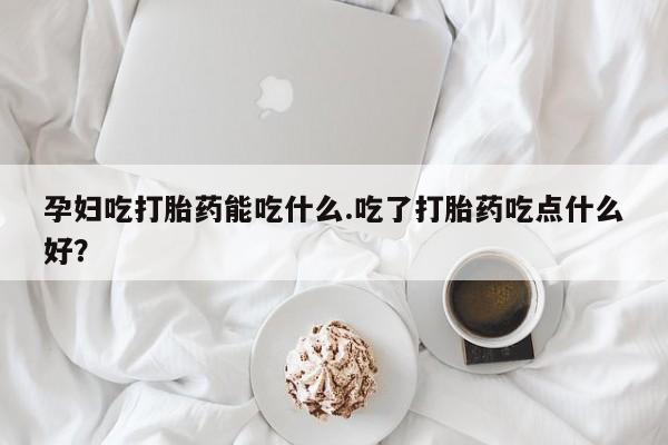 米非司酮片全国药店微信孕妇吃打胎药能吃什么.吃了打胎药吃点什么好？