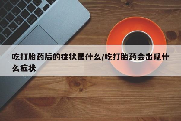 米非司酮片全国药店微信吃打胎药后的症状是什么/吃打胎药会出现什么症状