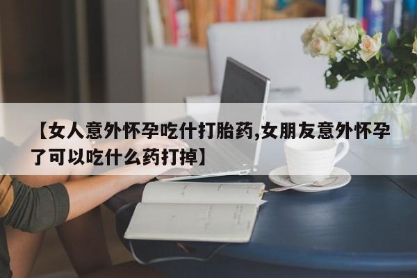 米非司酮片全国药店微信【女人意外怀孕吃什打胎药,女朋友意外怀孕了可以吃什么药打掉】