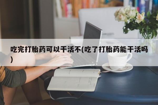 米非司酮片全国药店微信吃完打胎药可以干活不(吃了打胎药能干活吗)