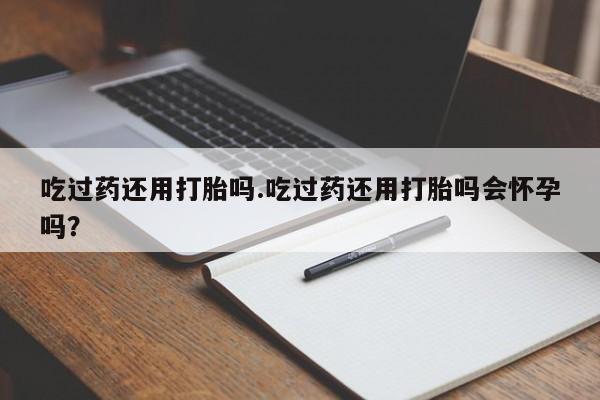 米非司酮片全国药店微信吃过药还用打胎吗.吃过药还用打胎吗会怀孕吗？
