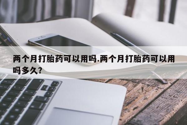 米非司酮片全国药店微信两个月打胎药可以用吗.两个月打胎药可以用吗多久？