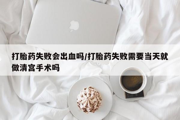 米非司酮片全国药店微信打胎药失败会出血吗/打胎药失败需要当天就做清宫手术吗