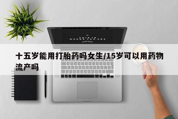 米非司酮片全国药店微信十五岁能用打胎药吗女生/15岁可以用药物流产吗
