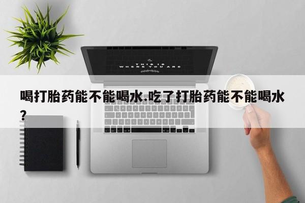 米非司酮片全国药店微信喝打胎药能不能喝水.吃了打胎药能不能喝水？