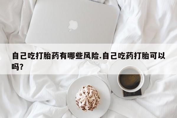 米非司酮片全国药店微信自己吃打胎药有哪些风险.自己吃药打胎可以吗？