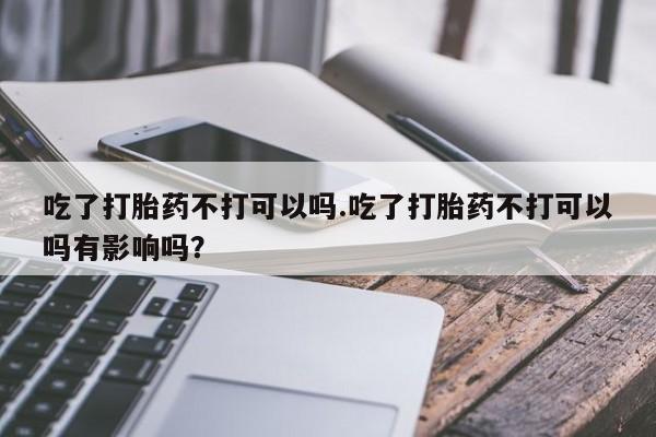 米非司酮片全国药店微信吃了打胎药不打可以吗.吃了打胎药不打可以吗有影响吗？