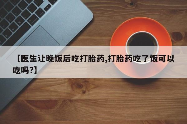 米非司酮片全国药店微信【医生让晚饭后吃打胎药,打胎药吃了饭可以吃吗?】