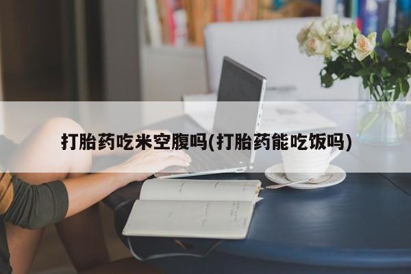 米非司酮片全国药店微信打胎药吃米空腹吗(打胎药能吃饭吗)