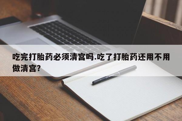 米非司酮片全国药店微信吃完打胎药必须清宫吗.吃了打胎药还用不用做清宫？