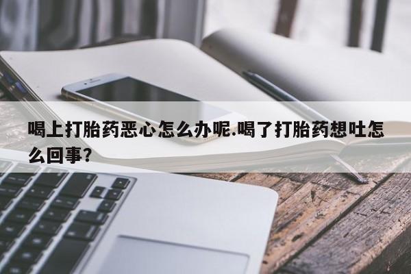 米非司酮片全国药店微信喝上打胎药恶心怎么办呢.喝了打胎药想吐怎么回事？
