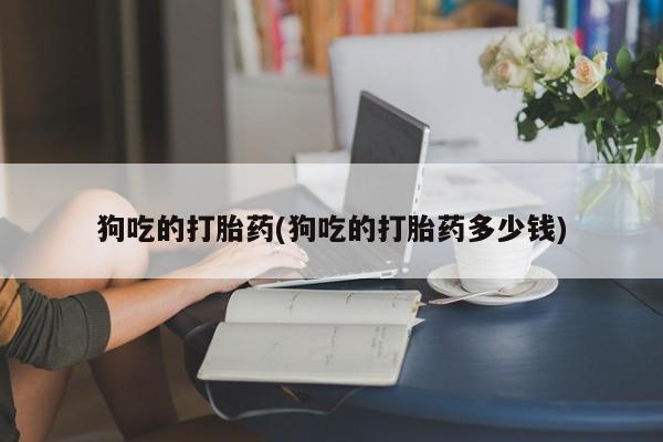 米非司酮片全国药店微信狗吃的打胎药(狗吃的打胎药多少钱)