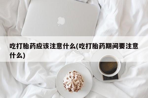 米非司酮片全国药店微信吃打胎药应该注意什么(吃打胎药期间要注意什么)