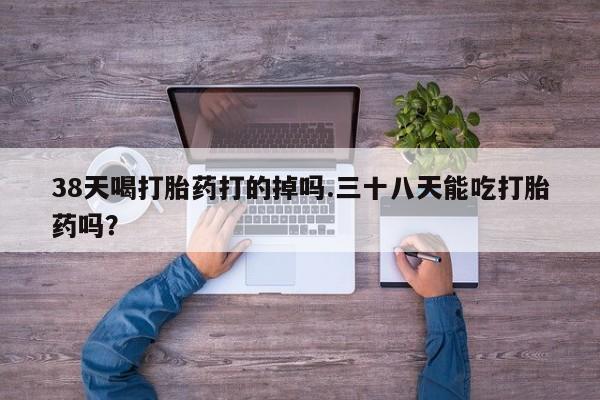米非司酮片全国药店微信38天喝打胎药打的掉吗.三十八天能吃打胎药吗？