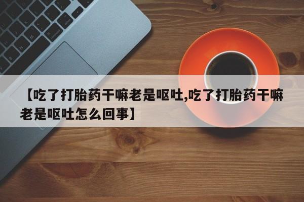 米非司酮片全国药店微信【吃了打胎药干嘛老是呕吐,吃了打胎药干嘛老是呕吐怎么回事】
