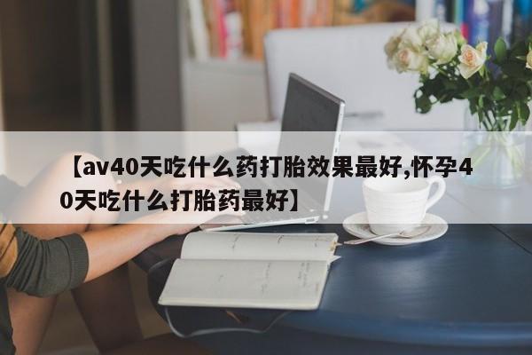 米非司酮片全国药店微信【av40天吃什么药打胎效果最好,怀孕40天吃什么打胎药最好】
