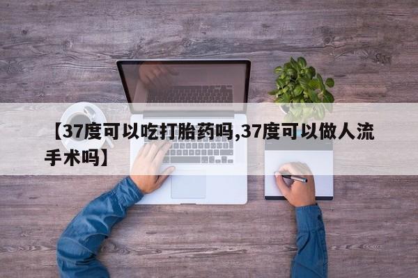 米非司酮片全国药店微信【37度可以吃打胎药吗,37度可以做人流手术吗】