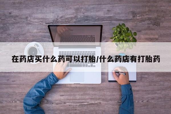 米非司酮片全国药店微信在药店买什么药可以打胎/什么药店有打胎药