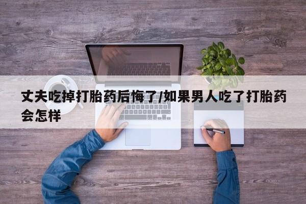 米非司酮片全国药店微信丈夫吃掉打胎药后悔了/如果男人吃了打胎药会怎样