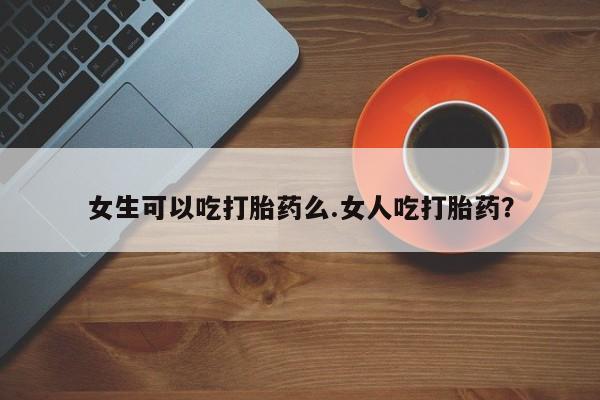 米非司酮片全国药店微信女生可以吃打胎药么.女人吃打胎药？