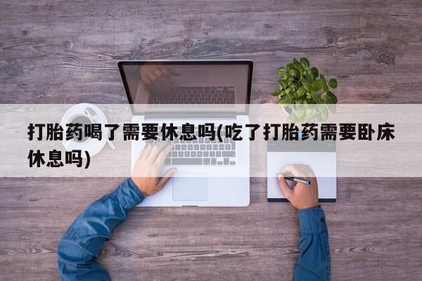 米非司酮片全国药店微信打胎药喝了需要休息吗(吃了打胎药需要卧床休息吗)