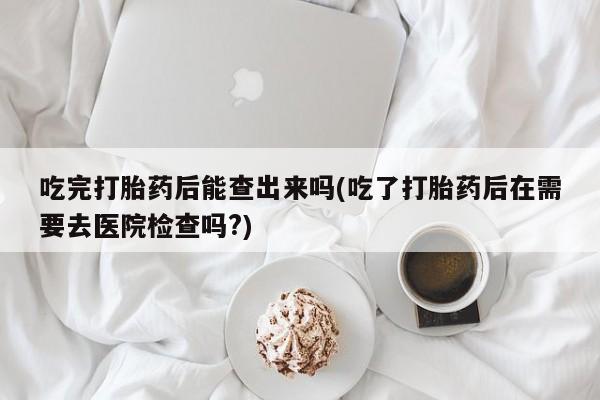 米非司酮片全国药店微信吃完打胎药后能查出来吗(吃了打胎药后在需要去医院检查吗?)